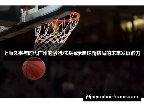上海久事与时代广州的激烈对决揭示篮球新格局的未来发展潜力